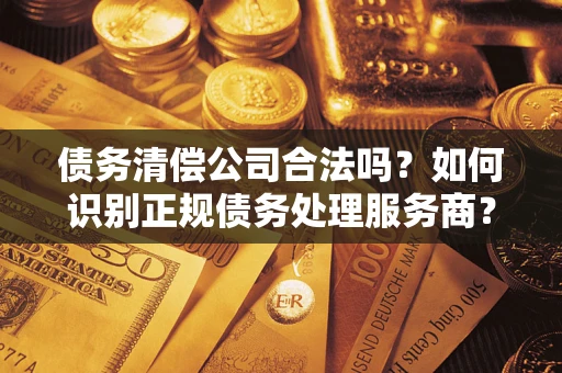 武汉债务清偿公司合法吗？如何识别正规债务处理服务商？