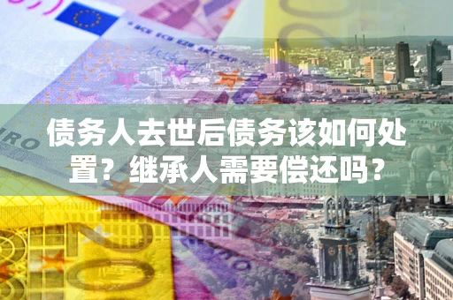 武汉债务人去世后债务该如何处置？继承人需要偿还吗？