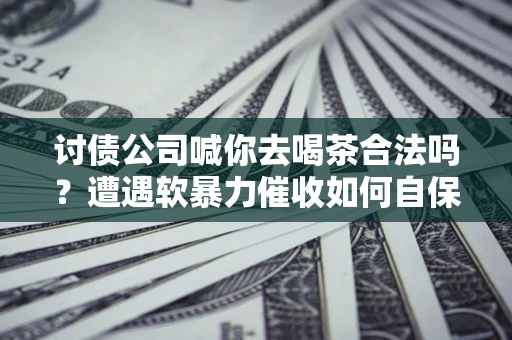 武汉讨债公司喊你去喝茶合法吗？遭遇软暴力催收如何自保？